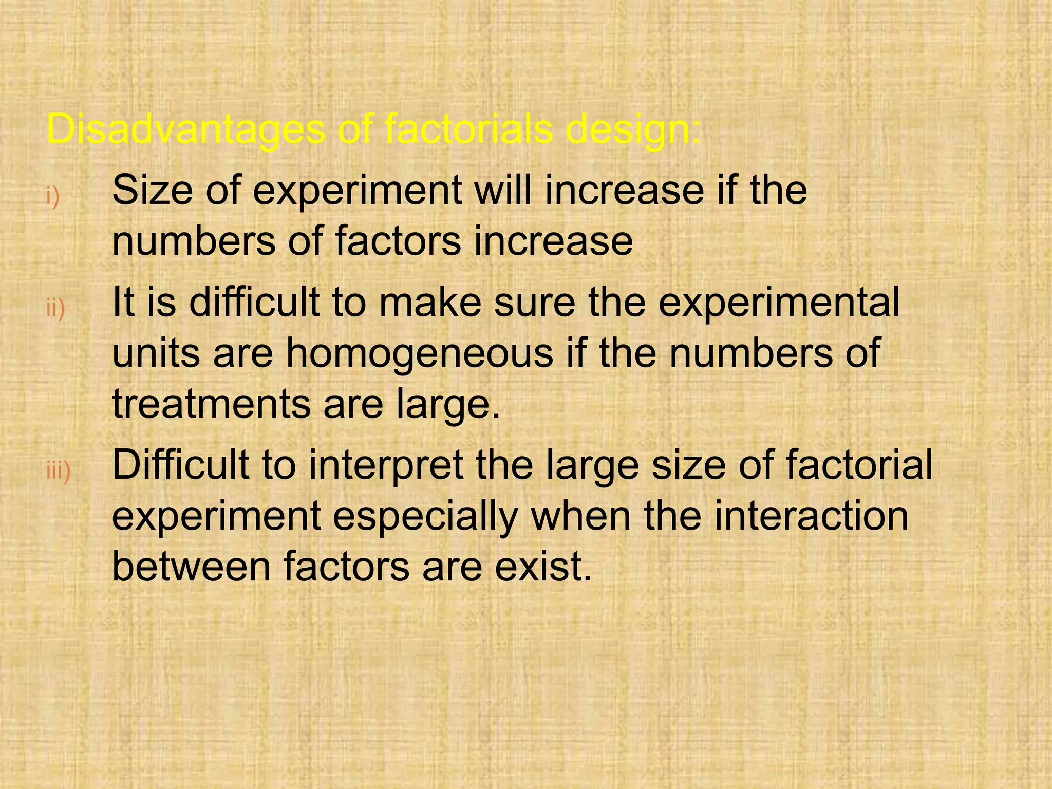 Disadvantages of factorials design:
i) Size of experiment will increase if the
numbers of factors increase
ii) It is difficult to make sure the experimental
units are homogeneous if the numbers of
treatments are large.
iii) Difficult to interpret the large size of factorial
experiment especially when the interaction
between factors are exist.
 