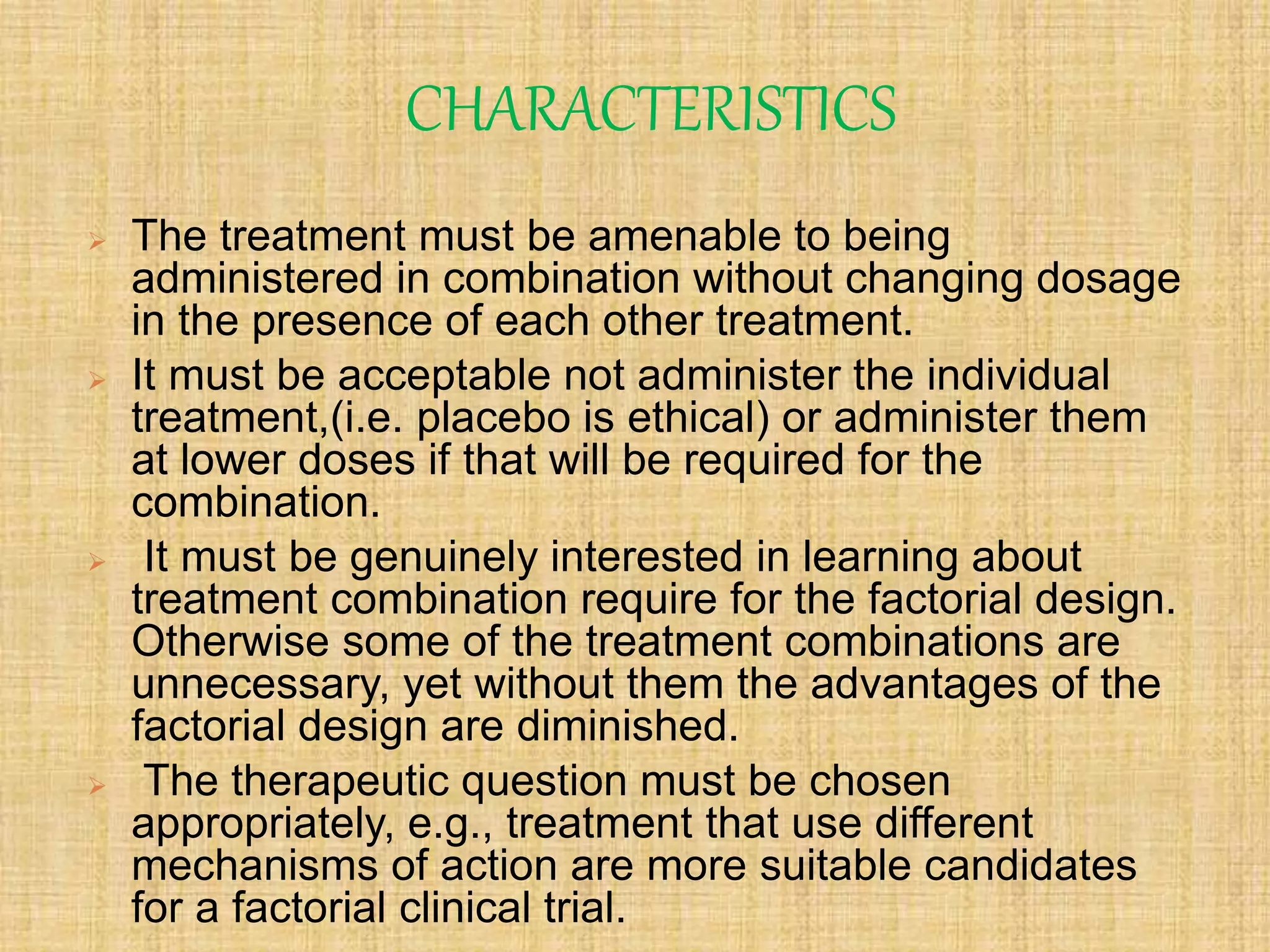 CHARACTERISTICS
 The treatment must be amenable to being
administered in combination without changing dosage
in the presence of each other treatment.
 It must be acceptable not administer the individual
treatment,(i.e. placebo is ethical) or administer them
at lower doses if that will be required for the
combination.
 It must be genuinely interested in learning about
treatment combination require for the factorial design.
Otherwise some of the treatment combinations are
unnecessary, yet without them the advantages of the
factorial design are diminished.
 The therapeutic question must be chosen
appropriately, e.g., treatment that use different
mechanisms of action are more suitable candidates
for a factorial clinical trial.
 