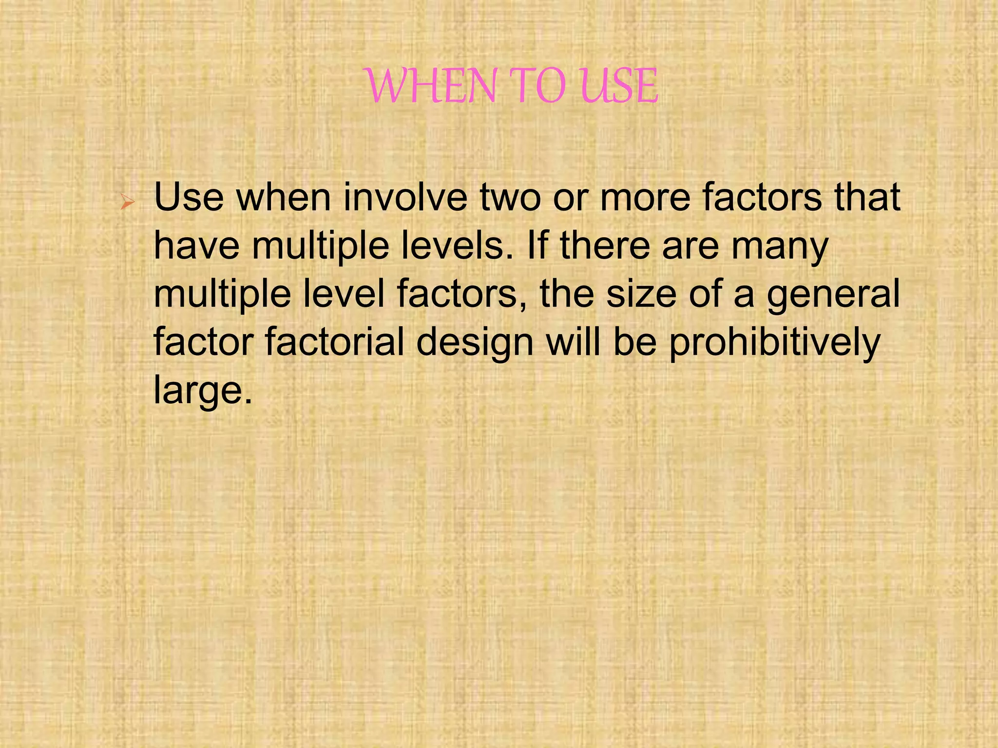 WHEN TO USE
 Use when involve two or more factors that
have multiple levels. If there are many
multiple level factors, the size of a general
factor factorial design will be prohibitively
large.
 