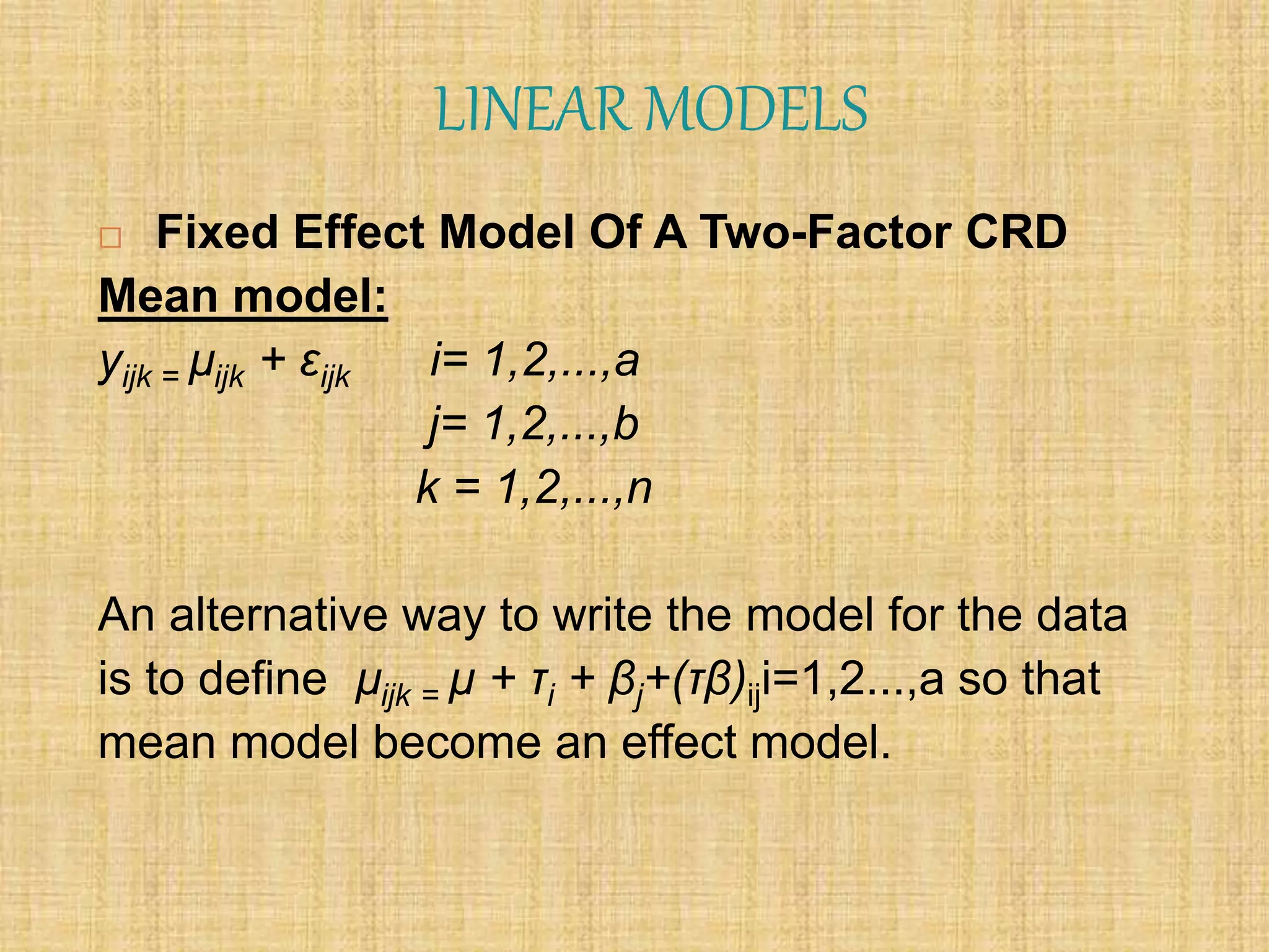LINEAR MODELS
 Fixed Effect Model Of A Two-Factor CRD
Mean model:
yijk = µijk + εijk i= 1,2,...,a
j= 1,2,...,b
k = 1,2,...,n
An alternative way to write the model for the data
is to define µijk = µ + τi + βj+(τβ)iji=1,2...,a so that
mean model become an effect model.
 