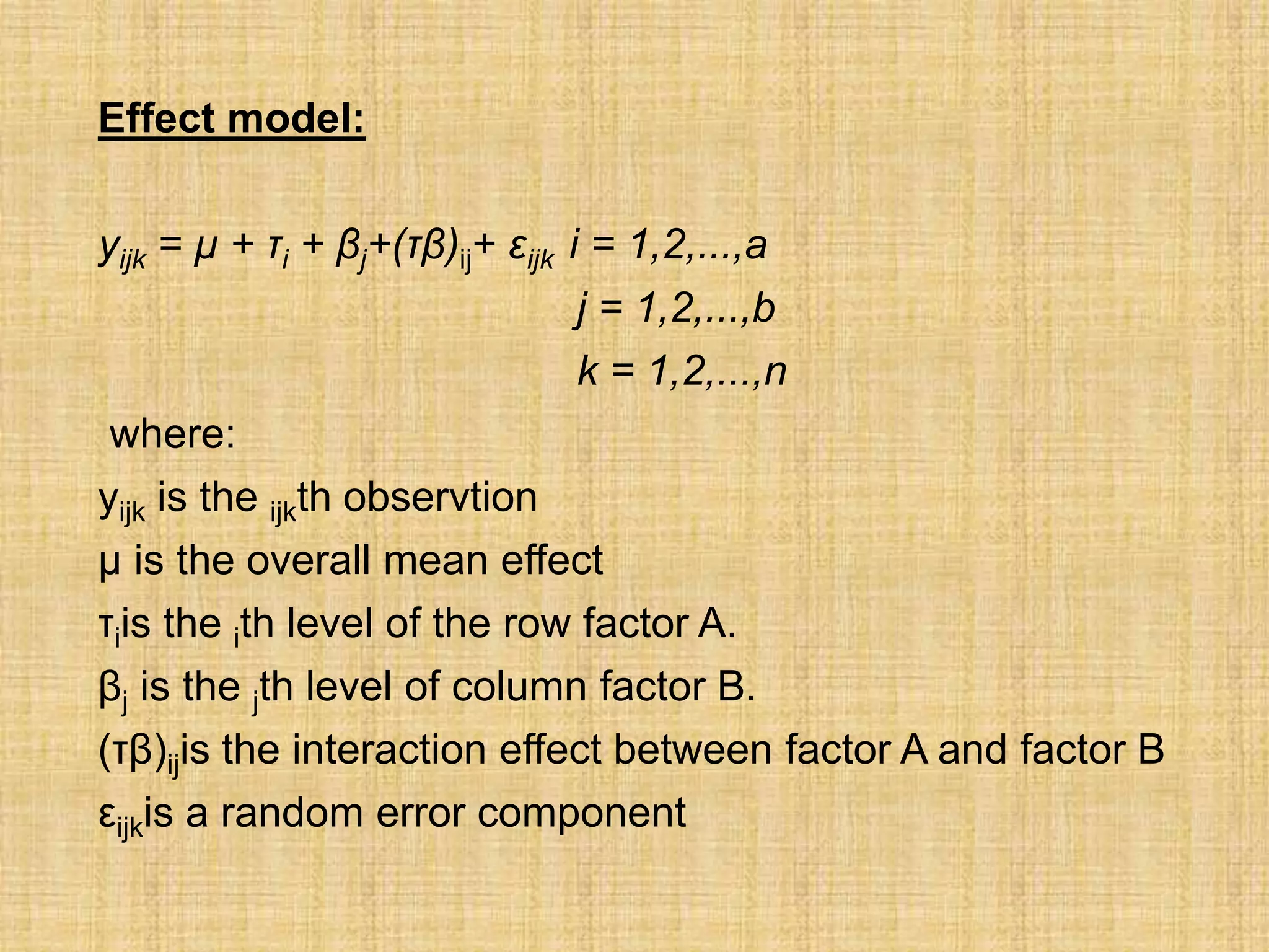 Effect model:
yijk = µ + τi + βj+(τβ)ij+ εijk i = 1,2,...,a
j = 1,2,...,b
k = 1,2,...,n
where:
yijk is the ijkth observtion
µ is the overall mean effect
τiis the ith level of the row factor A.
βj is the jth level of column factor B.
(τβ)ijis the interaction effect between factor A and factor B
εijkis a random error component
 