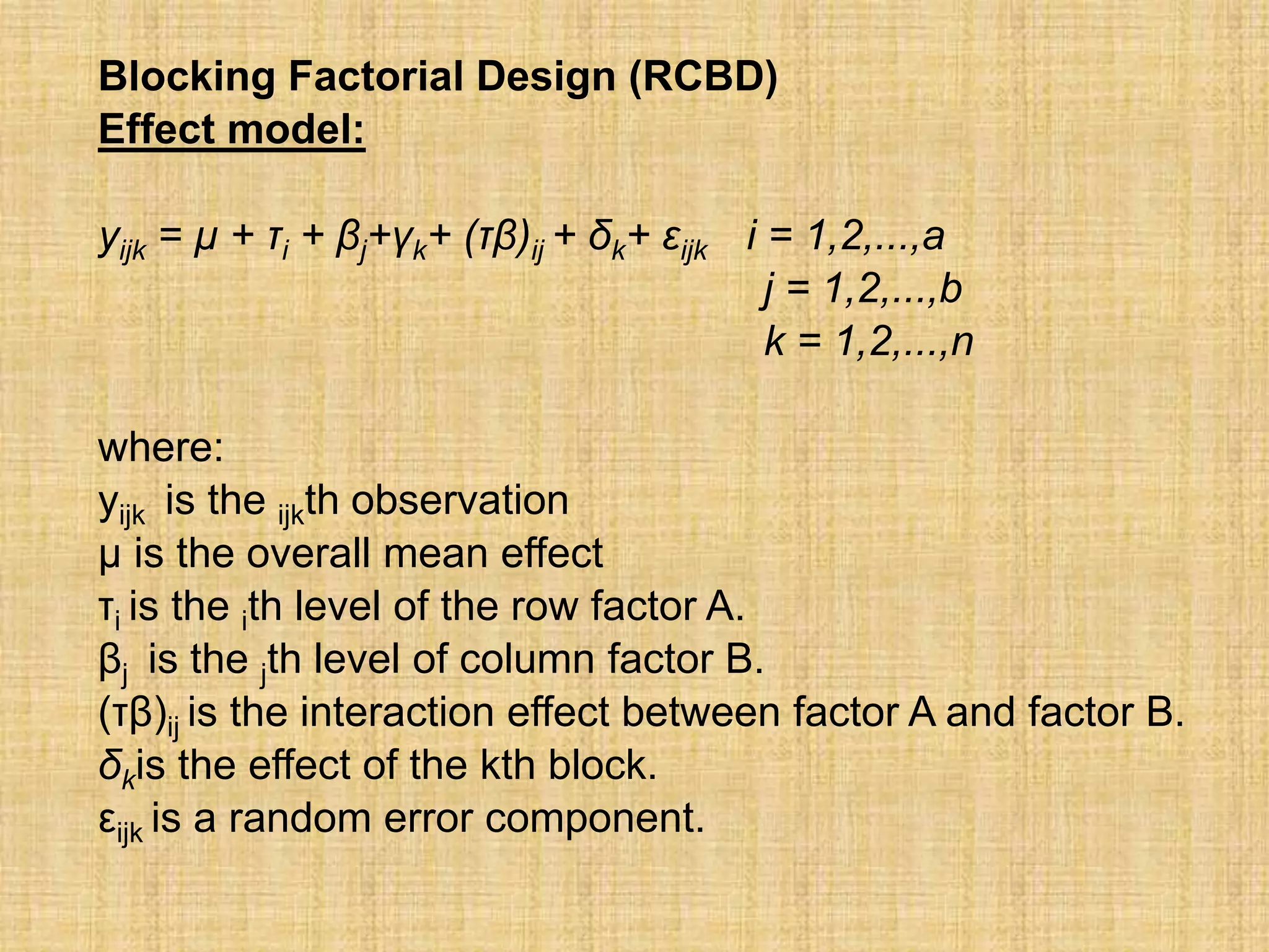 Blocking Factorial Design (RCBD)
Effect model:
yijk = µ + τi + βj+γk+ (τβ)ij + δk+ εijk i = 1,2,...,a
j = 1,2,...,b
k = 1,2,...,n
where:
yijk is the ijkth observation
µ is the overall mean effect
τi is the ith level of the row factor A.
βj is the jth level of column factor B.
(τβ)ij is the interaction effect between factor A and factor B.
δkis the effect of the kth block.
εijk is a random error component.
 