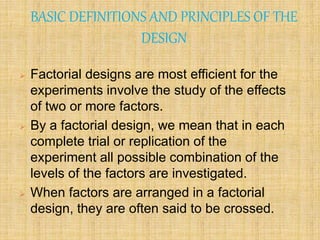 BASIC DEFINITIONS AND PRINCIPLES OF THE
DESIGN
 Factorial designs are most efficient for the
experiments involve the study of the effects
of two or more factors.
 By a factorial design, we mean that in each
complete trial or replication of the
experiment all possible combination of the
levels of the factors are investigated.
 When factors are arranged in a factorial
design, they are often said to be crossed.
 