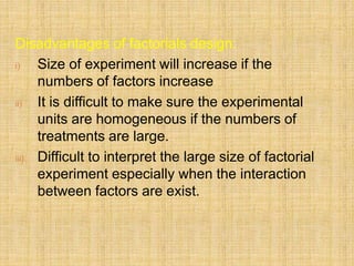 Disadvantages of factorials design:
i) Size of experiment will increase if the
numbers of factors increase
ii) It is difficult to make sure the experimental
units are homogeneous if the numbers of
treatments are large.
iii) Difficult to interpret the large size of factorial
experiment especially when the interaction
between factors are exist.
 