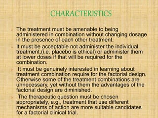 CHARACTERISTICS
 The treatment must be amenable to being
administered in combination without changing dosage
in the presence of each other treatment.
 It must be acceptable not administer the individual
treatment,(i.e. placebo is ethical) or administer them
at lower doses if that will be required for the
combination.
 It must be genuinely interested in learning about
treatment combination require for the factorial design.
Otherwise some of the treatment combinations are
unnecessary, yet without them the advantages of the
factorial design are diminished.
 The therapeutic question must be chosen
appropriately, e.g., treatment that use different
mechanisms of action are more suitable candidates
for a factorial clinical trial.
 