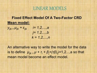 LINEAR MODELS
 Fixed Effect Model Of A Two-Factor CRD
Mean model:
yijk = µijk + εijk i= 1,2,...,a
j= 1,2,...,b
k = 1,2,...,n
An alternative way to write the model for the data
is to define µijk = µ + τi + βj+(τβ)iji=1,2...,a so that
mean model become an effect model.
 