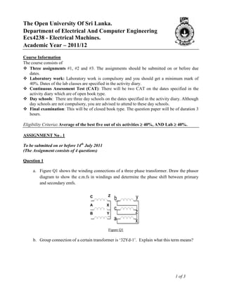 The Open University Of Sri Lanka.
Department of Electrical And Computer Engineering
Ecx4238 - Electrical Machines.
Academic Year – 2011/12
Course Information
The course consists of
 Three assignments #1, #2 and #3. The assignments should be submitted on or before due
   dates.
 Laboratory work: Laboratory work is compulsory and you should get a minimum mark of
   40%. Dates of the lab classes are specified in the activity diary.
 Continuous Assessment Test (CAT): There will be two CAT on the dates specified in the
   activity diary which are of open book type.
 Day schools: There are three day schools on the dates specified in the activity diary. Although
   day schools are not compulsory, you are advised to attend to these day schools.
 Final examination: This will be of closed book type. The question paper will be of duration 3
   hours.

Eligibility Criteria: Average of the best five out of six activities  40%, AND Lab  40%.

ASSIGNMENT No . 1

To be submitted on or before 14th July 2011
(The Assignment consists of 4 questions)

Question 1

     a. Figure Q1 shows the winding connections of a three phase transformer. Draw the phasor
        diagram to show the e.m.fs in windings and determine the phase shift between primary
        and secondary emfs.


                                     A
                                     C        X b
                                               Z              y
                                               C
                                    B
                                    A         Y c
                                              X
                                     C        C
                                    CB        Y               z
                                              Z
                                     A
                                     C
                                              C   a           x
                                               Figure Q1

     b. Group connection of a certain transformer is „32Yd-1‟. Explain what this term means?




                                                                                    1 of 3
 