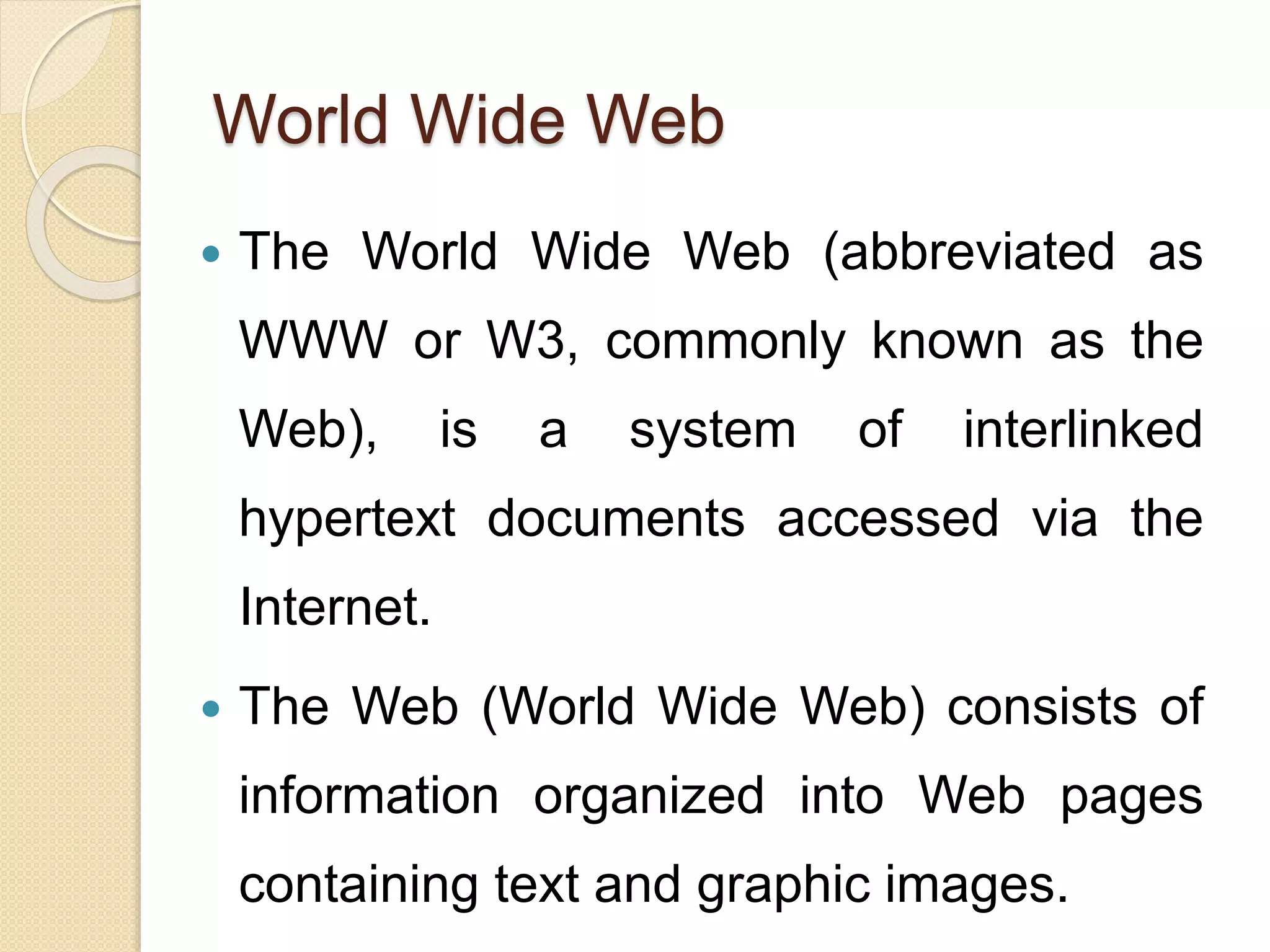 World Wide Web
 The World Wide Web (abbreviated as
WWW or W3, commonly known as the
Web), is a system of interlinked
hypertext documents accessed via the
Internet.
 The Web (World Wide Web) consists of
information organized into Web pages
containing text and graphic images.
 