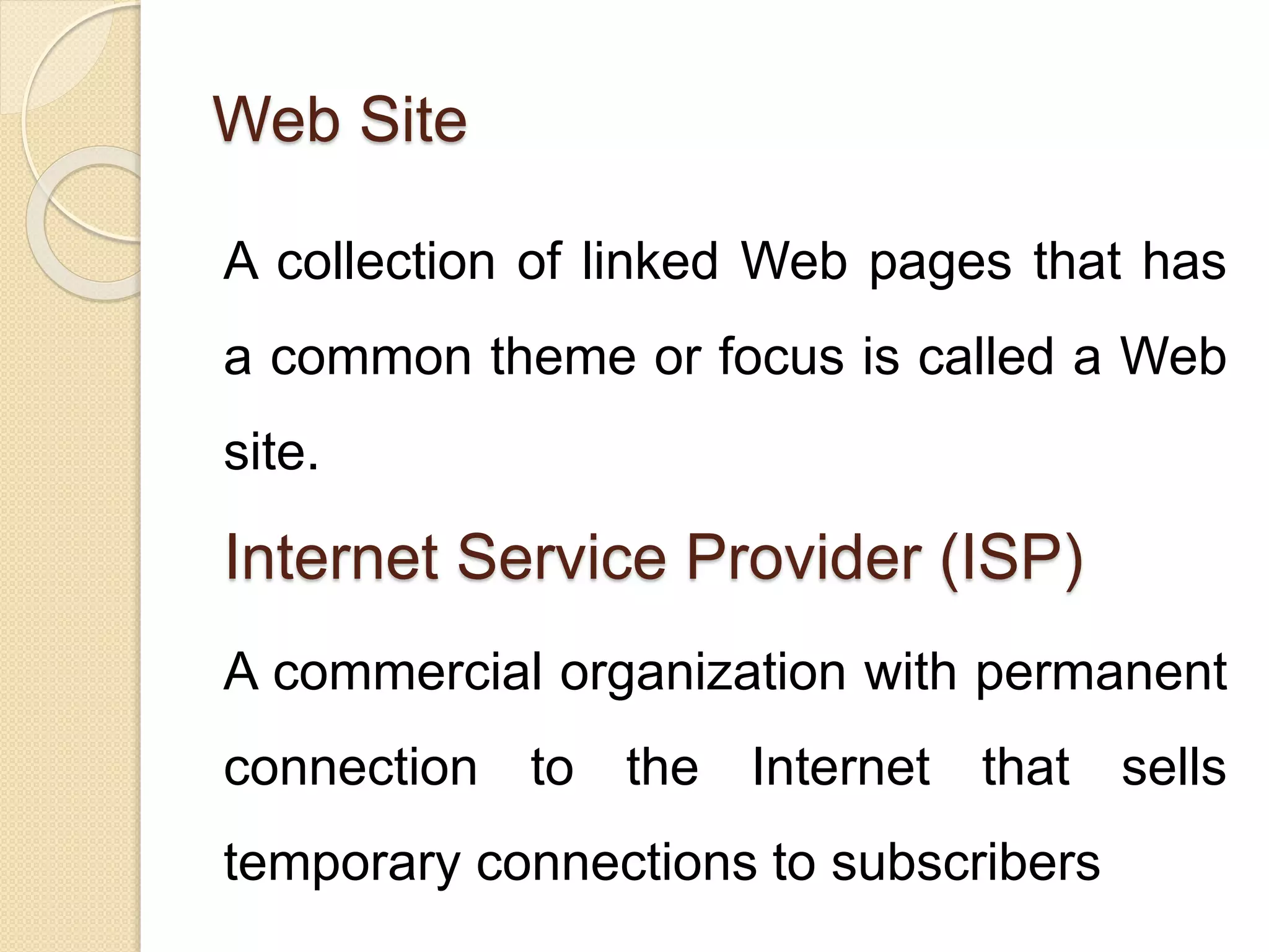 Web Site
A collection of linked Web pages that has
a common theme or focus is called a Web
site.
Internet Service Provider (ISP)
A commercial organization with permanent
connection to the Internet that sells
temporary connections to subscribers
 