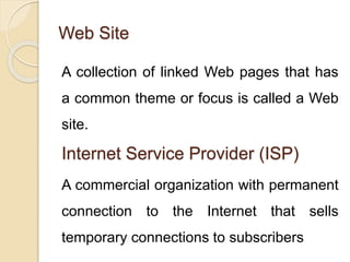 Web Site
A collection of linked Web pages that has
a common theme or focus is called a Web
site.
Internet Service Provider (ISP)
A commercial organization with permanent
connection to the Internet that sells
temporary connections to subscribers
 