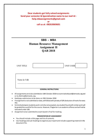 1
Dear students get fully solved assignments
Send your semester & Specialization name to our mail id :
help.mbaassignments@gmail.com
or
call us at : 08263069601
SBS – MBA
Human Resource Management
Assignment II
QAR 2018
UNIT TITLE UNIT CODE
Name (in Full)
____________________________________________________________
GENERAL INSTRUCTIONS
 All assignmentsare tobesubmittedon18thOctober2018toexaminationboard@atmsedu.organd
cc to afatima@atmsedu.org.
 Hardcopy submissions to be done on 19th October 2018
 If assignmentisnotsubmittedondate,will followwithpenaltyof10% deductionofmarksforevery
day.
 Similaritybetweenstudentsworkisstrictlynotaccepted,anystudentfoundwithsimilarworkwill
be gradedZeroandfail forthe course.However,Plagiarismisanacademicoffence andwill notbe
tolerated under SBS
 Assignment once submitted to exam board is final for marking.
PRESENTATIONOF ASSIGNMENT
 You should include a title page and list of contents.
 Use headingsandsub-headingstoorganize yourreportand include supportingmaterial inthe
document file.
 