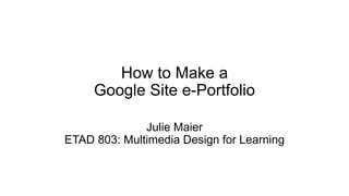 How to Make a
Google Site e-Portfolio
Julie Maier
ETAD 803: Multimedia Design for Learning
 