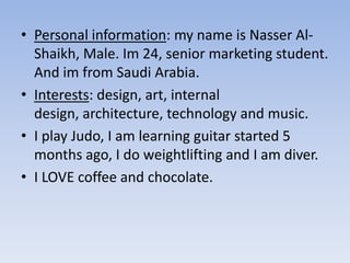 • Personal information: my name is Nasser Al-
Shaikh, Male. Im 24, senior marketing student.
And im from Saudi Arabia.
• Interests: design, art, internal
design, architecture, technology and music.
• I play Judo, I am learning guitar started 5
months ago, I do weightlifting and I am diver.
• I LOVE coffee and chocolate.