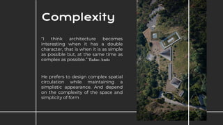 “I think architecture becomes
interesting when it has a double
character, that is when it is as simple
as possible but, at the same time as
complex as possible.” Tadao Ando
He prefers to design complex spatial
circulation while maintaining a
simplistic appearance. And depend
on the complexity of the space and
simplicity of form
Complexity
 