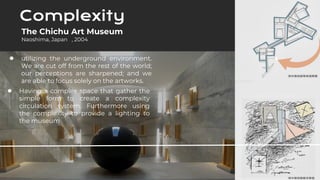 ● utilizing the underground environment.
We are cut off from the rest of the world;
our perceptions are sharpened; and we
are able to focus solely on the artworks.
Complexity
● Having a complex space that gather the
simple form to create a complexity
circulation system. Furthermore using
the complexity to provide a lighting to
the museum
The Chichu Art Museum
Naoshima, Japan , 2004
 