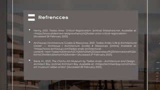 Refrencces
• Henry, 2021. Tadao Anto- Critical Regionalism. [online] Slideshare.net. Available at:
<https://www.slideshare.net/gracehenry142/tadao-anto-critical-regionalism>
[Accessed 26 February 2021].
• Archisoup | Architecture Guides & Resources. 2021. Tadao Ando | Life & Architectural
Career — Archisoup | Architecture Guides & Resources. [online] Available at:
<https://www.archisoup.com/tadao-ando-architectural-
career#:~:text=Tadao%20Ando%2C%20is%20a%20Japanese,of%20international%20c
lich%C3%A9s%20which%20border> [Accessed 27 February 2021].
• Rana, M., 2021. The Chichu Art Museum by Tadao Ando – Architecture and Design -
Architect Boy. [online] Architect Boy. Available at: <https://architectboy.com/chichu-
art-museum-tadao-ando/> [Accessed 28 February 2021].
 
