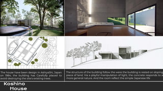 Koshino
House
The house have been design in AshiyaShi, Japan
on 1984, the building has Carefully placed to
avoid destroying the site's existing trees.
The structure of the building follow the were the building is rested on sloping
piece of land. Via a playful manipulation of light, the concrete responds to a
more general nature. And the room reflect the simple Japanese life
 