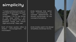 Each of these quotes refers to
Ando's encouragement for
minimalism.
“I create architectural order on
the basis of geometry squares,
circles, triangles and
rectangles. I try to use forces
in the area where I am
building, to restore the unity
between house and nature
(light and wind).” Tadao Ando
Ando mostly used in his design
Simplified, rectilinear forms.
Ando believed that rather
than concentrating on
outward appearances, he
should concentrate on the
concept of simplicity.
simplicity
 