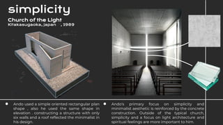 ● Ando used a simple oriented rectangular plan
shape , also he used the same shape in
elevation . constructing a structure with only
six walls and a roof reflected the minimalist in
his design.
simplicity
● Ando's primary focus on simplicity and
minimalist aesthetic is reinforced by the concrete
construction. Outside of the typical church,
simplicity and a focus on light architecture and
spiritual feelings are more important to him.
Church of the Light
Kitakasugaoka, japan , 1989
 