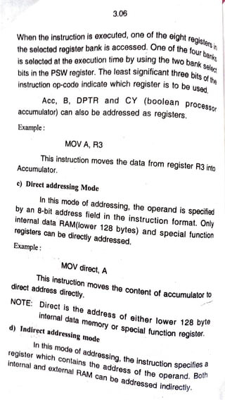 3.06
When the instruction is executed, one of the eight
registersin
the selocted register bank is accessed. One of the
four banks
selec
bits in the PSW register. The least significant three bito
to be used,
is selected at the execution time by using the two ba
bits of the
instruction op-code indicate which register is to be
Acc B, DPTR and CY (boolean process
accumulator) can also be addressed as registers.
Example:
MOV A, R3
This instruction moves the data from register R3 into
Accumulator.
c) Direct addressing Mode
In this mode of
addressing, the operand is specified
by an 8-bit address field in the instruction format. Only
internal data
RAM(lower 128 bytes) and special function
registers can be
directly addressed.
Example:
MOV direct, A
This
instruction moves the content of
accumulator
of accumulator to
direct address directly.
NOTE: Direct is the
address of either lower 128 byi
lower 128 byte
internal data
memory or
special function regis
inction register.
d) Indirect addressing mode
In this mode of
addressing, the
instructi a
ction specifie
register which contains the
address of the
operand. Both
internal and external RAM can be
addressed indirectily.
 