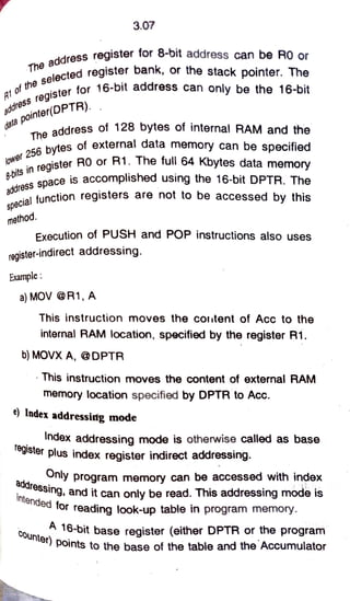 3.07
address register for 8-6it address can be RO or
oftheselec
of thister for 16-bit address can only be the 16-bit
ected register bank, or the stack pointer. The
d a t ap o i n t e r ( D P T R ) .
oE& bytes of external data memory can be specified
The address of 128 bytes of internal RAM and the
dóress
space is accomplished using the 16-bit DPTR. The
ress register for
lower2 5 6
in register Ro 1. The full 64 Kbytes data memory
cial function registers are not to be accessed by this
method.
Execution of PUSH and POP instructions also uses
register-indirect addressing.
Example:
a)MOVR1, A
This instruction moves the coutent of Acc to the
internal RAM location, specified by the register R1.
b) MOVX A, @DPTR
This instruction moves the content of external RAM
memory location specified by DPTR to Acc.
e) Index addressing mode
Index addressing mode is otherwise called as base
egister plus index register indirect addressing
intended for reading look-up table in program memory.
COunter) points to the base of the table and the Accumulator
Arde..ny program memory can be accessed with index
addressing,
ining, and it can only be read. This addressing mode is
A 16-bit base register (either DPTR or the program
 
