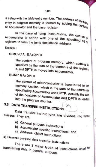 3.08
ress of the
table
is setup with the table entry number. The address of th
entry in program memory is formed by adding the conte
of Accumulator and the base register.
In the case of jump instructions, the
content
Accumulator is added with one ot the
specified 18
of
6-bit
registers to form the jump destination address.
Example:
a) MOVCA, @A+DPTR
The content of program memory, which address is
specified by the sum of the contents of the registers
A and DPTR is moved into Accumulator.
b)JMP@A+DPTR
The control of microcontroller is transferred to the
memory location, which is the sum of the addresses
specified by Accumulator and DPTR. Actually the sum
of the contents of Accumulator and DPTR is loaded
into the program counter.
3.5. DATA
TRANSFER INSTRUCTIONs
Data transfer instructions are divided into three
classes. They are,
a) General purpose instructions
b) Accumulator specific instructions, and
c) Address- object instructions.
a) General purpose data transfer instructions
There are 3
major types of instructions u
used for
transferring data in
general purpose.
 