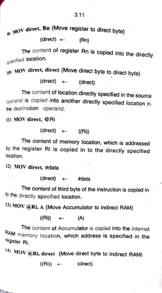 3.11
MOVdirect, Rn (Move register to direct byte)
(direct) (Rn)
The content of register Rn is copied into the directly
specified location.
MOV direct, direct (Move direct byte to direct byte)
(direct) (direct)
The content of location directly specified in the source
ocerand is copied into another directly specified location ir
ne destination operand.
11) MOV direct, @Ri
(direct) (R)
The content of memory location, which is addressed
by the register Ri is copied in to the directly specified
location.
12) MOV direct, #data
(direct) #data
The content of third byte of the instruction is copied in
to the directly specified location.
13) MOV @Ri, A (Move Accumulator to indirect RAM)
((Ri)) (A)
The content of Accumulator is copied into the internal
AM
memory location, which address is specified in the
egister Ri.
4) MOV @Ri, direct (Move direct byte to indirect RAM)
((Ri)) (direct)
 