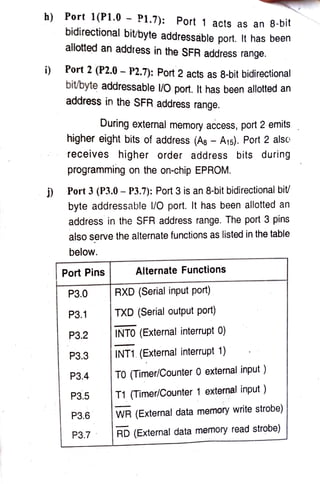 h) Port 1(P1.0 -
P1.7): Port 1 acts as an 8-bit
h)
bidirectional bit/byte addressable port. It has been
allotted an address in the SFR address range.
i)Port 2 (P2.0 P2.7): Port2 acts as 8-bit bidirectional
bitbyte addressable l/O port. It has been allotted an
address in the SFR address range.
During external memory access, port 2 emits
higher eight bits of address (As - A15). Port 2 also
receives higher order address bits during
programming on the on-chip EPROM.
Port 3 (P3.0- P3.7): Port 3 is an 8-bit bidirectional bit/
byte addressable l/0 port. It has been allotted an
address in the SFR address range. The port 3 pins
also serve the alternate functions as listed in the table
below.
Port Pins Alternate Functions
P3.0 RXD (Serialinputport)
P3.1 TXD (Serial output port)
P3.2 INTO (External interrupt 0)
P3.3 INT1. (External interrupt 1)
P3.4 TO (Timer/Counter0 external input)
P3.5 T1 (Timer/Counter 1 external input)
P3.6 WR (External data memory write strobe)
P3.7 RD (External data memory read strobe)
 