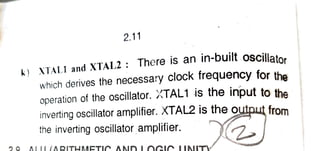 2.11
XTALI and XTAL2
There is an in-built oscillato.
which derives the necessary clock frequency for tha
operation of the oscillator. XTAL1 is the input to the
inverting oscillator amplifier. XTAL2 is the output from
the inverting oscillator amplifier.
ALLL
(ARITHMETIOAND LOCIR IAITV
 