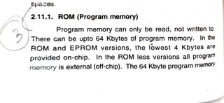 Spaces.
2.11.1. ROM (Program memory)
Program memory can only be read, not written to.
There can be upto 64 Kbytes of program memory. In the
ROM and EPROM versions, the lowest 4 Kbytes are
provided on-chip. In the ROM less versions all program
memory is external (off-chip). The 64 Kbyte program memoiy
 