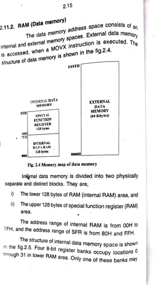2.15
The data
memory
address
space
consists ns
memory
The
2.11.2.
RAM (Data
memory)
of an
internal and
external
memory
spaces.
External datamer
is accessed,
when a
MOVX
i n s t r u c t i o n
is executed
structure of data memory
is
shown in the fig.2.4.
FFFFU
INTERNAL DATA
MEMORY
EXTERNAL
DATA
MEMORY
FFH SPECIAL
(64 Kby tes)
FUNCTION
RECISTER
128 bytes
sOH
7FH
INTERNAL
DATA RAM
128 bytes
00L1 0000H
Fig.2.4 Memory, map ofdata memory
Internal data memory is divided into two physically
separate and distinct blocks. They are,
i) The lower 128 bytes of RAM (internal RAM) area, and
i) The upper 128 bytes of special function register (RAM)
area
The address range of internal RAM is from 00H to
7FH, and the address range of SFR is from 80H and FFH.
The structure of internal data memory space is sno n
in the fig.2.5. Four 8-bit register banks occupy locations
through 31 in lower RAM area. Only one of these banks may
 