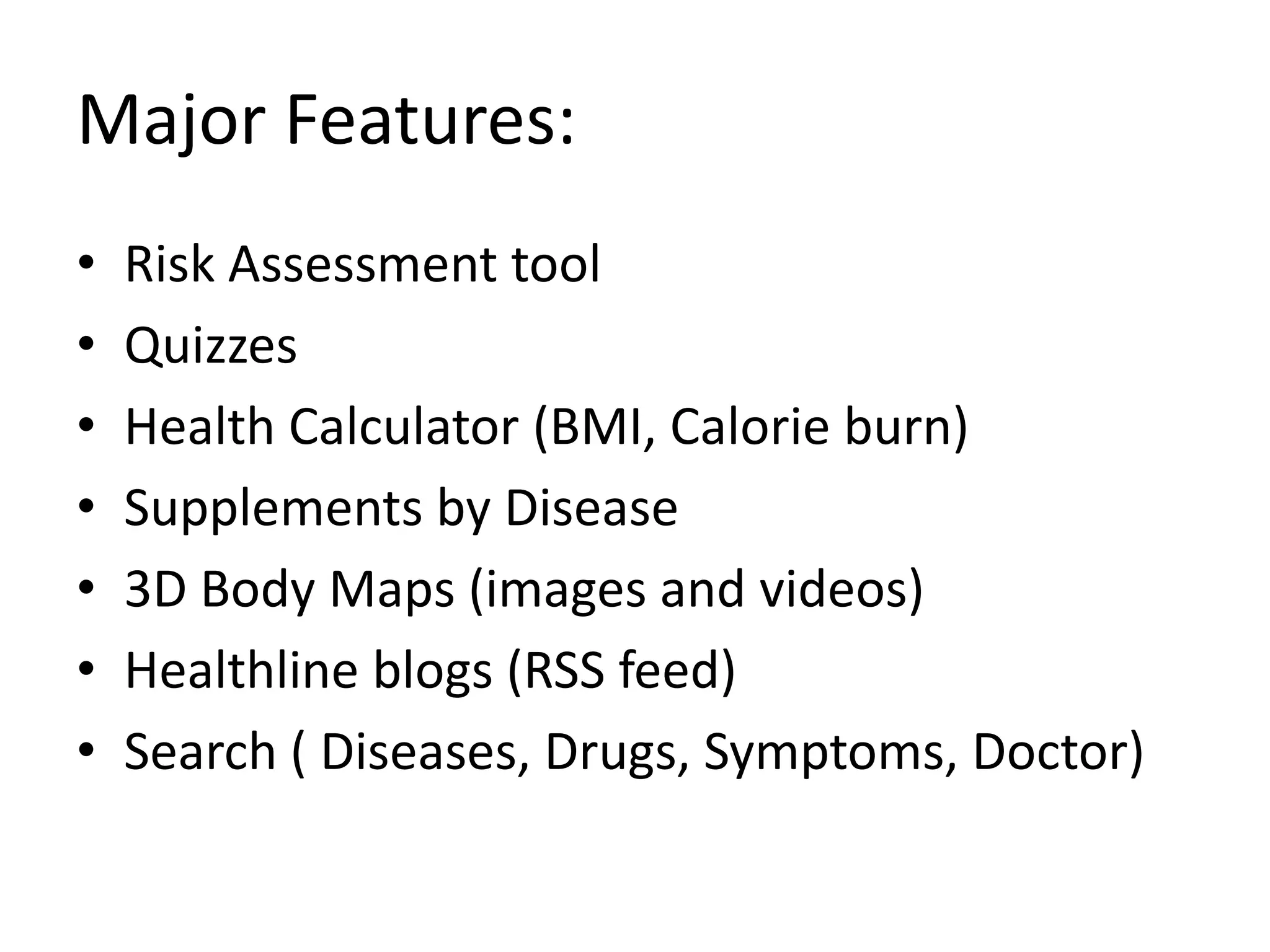 Major Features:Risk Assessment toolQuizzesHealth Calculator (BMI, Calorie burn)Supplements by Disease3D Body Maps (images and videos)Healthline blogs (RSS feed)Search ( Diseases, Drugs, Symptoms, Doctor)