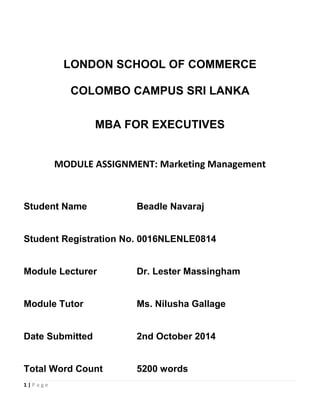 1 | P a g e
LONDON SCHOOL OF COMMERCE
COLOMBO CAMPUS SRI LANKA
MBA FOR EXECUTIVES
MODULE ASSIGNMENT: Marketing Management
Student Name Beadle Navaraj
Student Registration No. 0016NLENLE0814
Module Lecturer Dr. Lester Massingham
Module Tutor Ms. Nilusha Gallage
Date Submitted 2nd October 2014
Total Word Count 5200 words
 