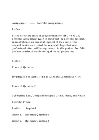 Assignment 1 ) ----- Portfolio Assignments
Preface
Listed below are areas of concentration for MSDF-630 202
Portfolio Assignment. Keep in mind that the portfolio research
concentration is an essential segment of the course. Two
research topics are created for you, and I hope that your
professional effort will be represented in this project. Portfolio
projects consist of the following three unique phases:
Profile.
Research Question 1
Investigation of Alabi, Time as Alibi and Location as Alibi.
Research Question 2.
Cybercrime Law, Computer-Integrity Crime, Fraud, and Abuse.
Portfolio Project
Profile: Required
Group 1. Research Question 1
Group 2. Research Question 2
 