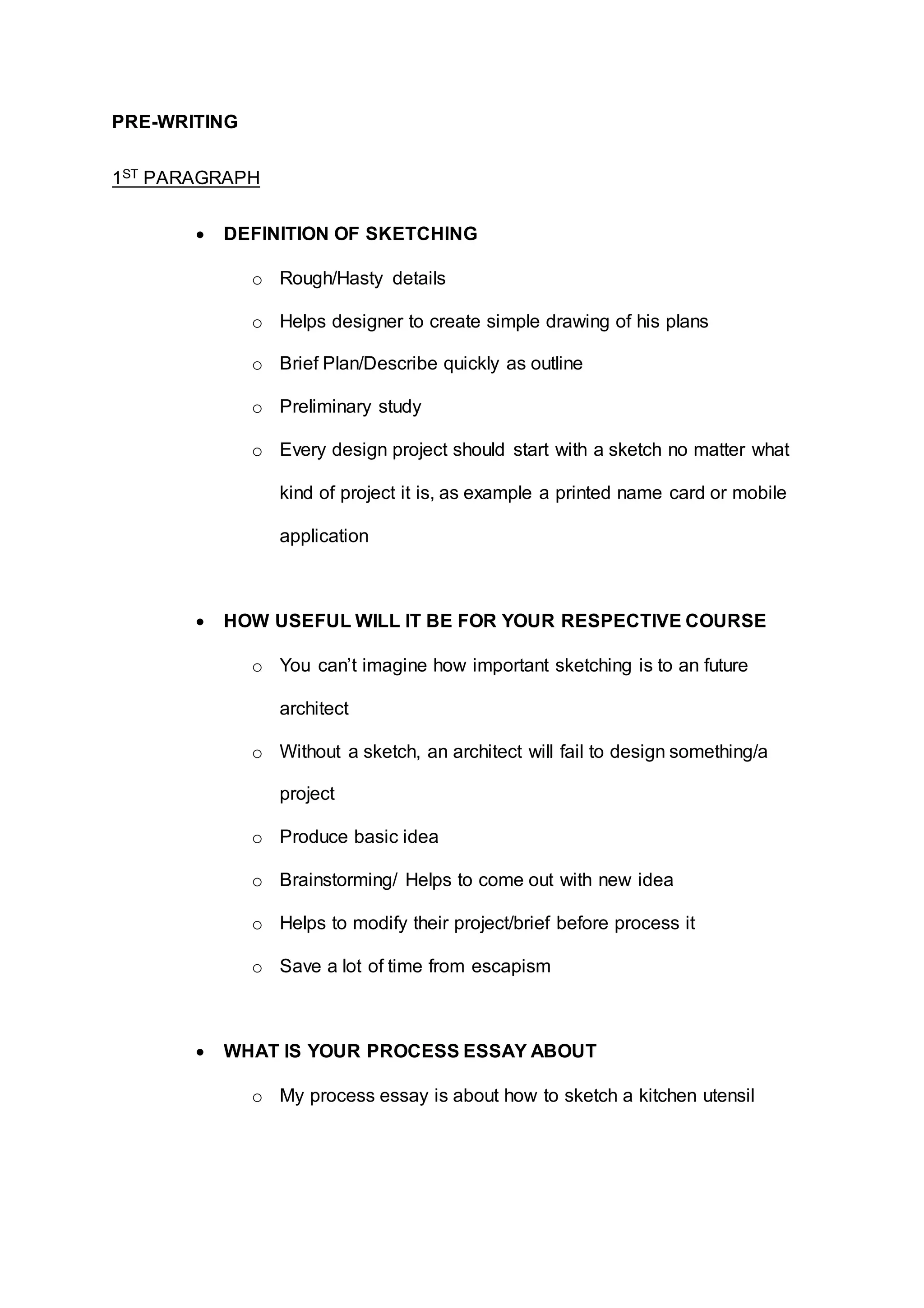 PRE-WRITING
1ST PARAGRAPH
 DEFINITION OF SKETCHING
o Rough/Hasty details
o Helps designer to create simple drawing of his plans
o Brief Plan/Describe quickly as outline
o Preliminary study
o Every design project should start with a sketch no matter what
kind of project it is, as example a printed name card or mobile
application
 HOW USEFUL WILL IT BE FOR YOUR RESPECTIVE COURSE
o You can’t imagine how important sketching is to an future
architect
o Without a sketch, an architect will fail to design something/a
project
o Produce basic idea
o Brainstorming/ Helps to come out with new idea
o Helps to modify their project/brief before process it
o Save a lot of time from escapism
 WHAT IS YOUR PROCESS ESSAY ABOUT
o My process essay is about how to sketch a kitchen utensil
 