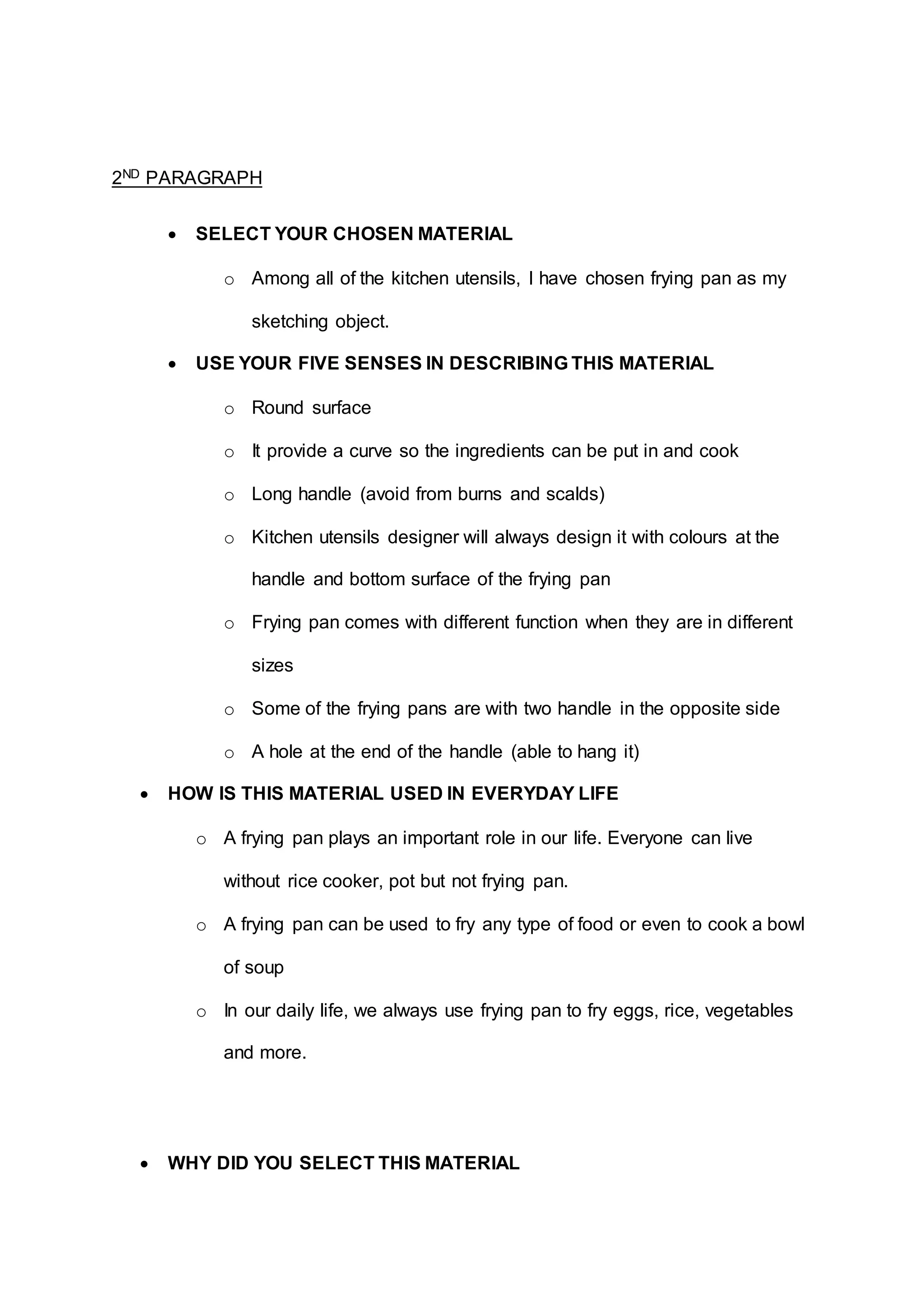 2ND PARAGRAPH
 SELECT YOUR CHOSEN MATERIAL
o Among all of the kitchen utensils, I have chosen frying pan as my
sketching object.
 USE YOUR FIVE SENSES IN DESCRIBING THIS MATERIAL
o Round surface
o It provide a curve so the ingredients can be put in and cook
o Long handle (avoid from burns and scalds)
o Kitchen utensils designer will always design it with colours at the
handle and bottom surface of the frying pan
o Frying pan comes with different function when they are in different
sizes
o Some of the frying pans are with two handle in the opposite side
o A hole at the end of the handle (able to hang it)
 HOW IS THIS MATERIAL USED IN EVERYDAY LIFE
o A frying pan plays an important role in our life. Everyone can live
without rice cooker, pot but not frying pan.
o A frying pan can be used to fry any type of food or even to cook a bowl
of soup
o In our daily life, we always use frying pan to fry eggs, rice, vegetables
and more.
 WHY DID YOU SELECT THIS MATERIAL
 