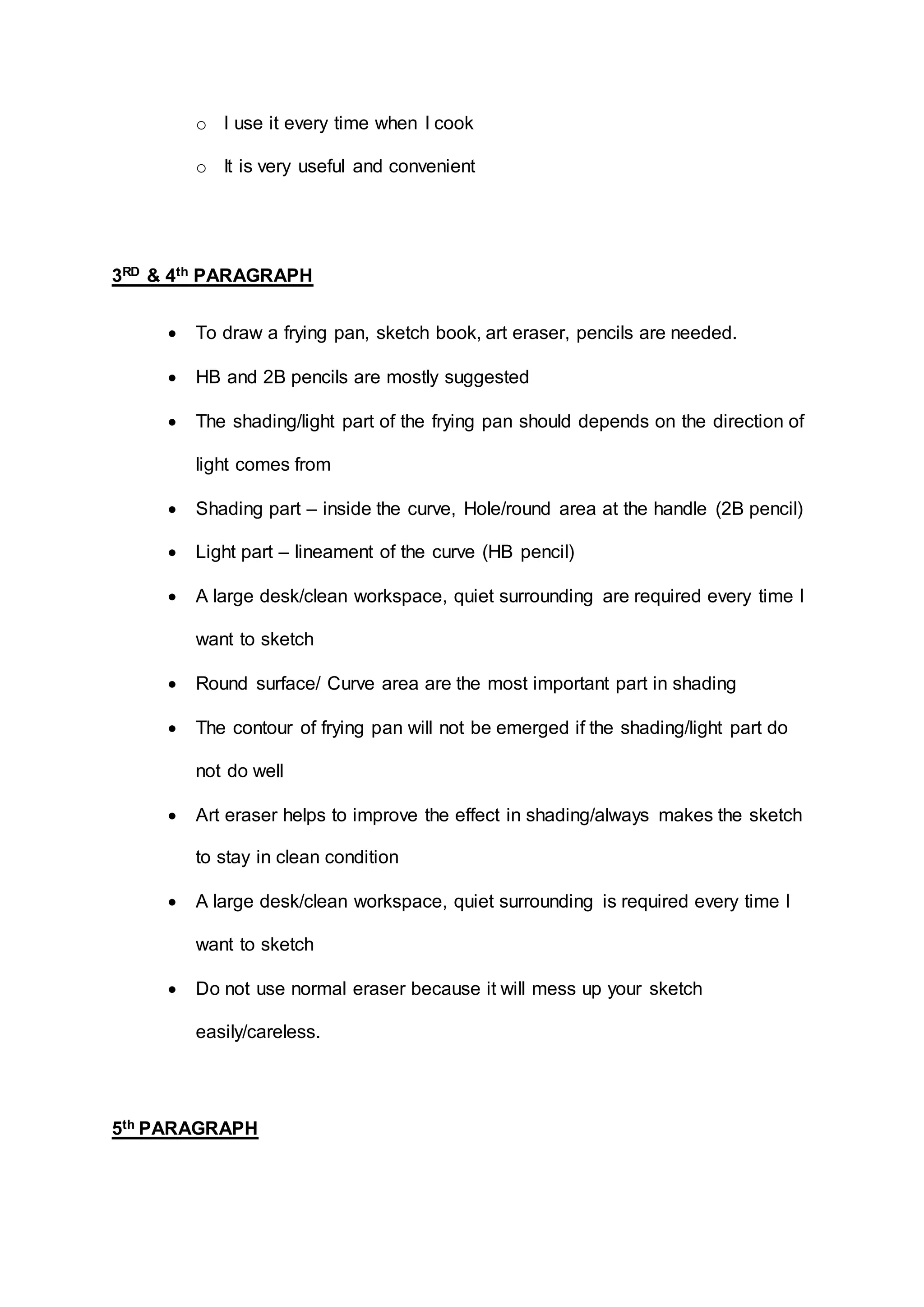 o I use it every time when I cook
o It is very useful and convenient
3RD & 4th PARAGRAPH
 To draw a frying pan, sketch book, art eraser, pencils are needed.
 HB and 2B pencils are mostly suggested
 The shading/light part of the frying pan should depends on the direction of
light comes from
 Shading part – inside the curve, Hole/round area at the handle (2B pencil)
 Light part – lineament of the curve (HB pencil)
 A large desk/clean workspace, quiet surrounding are required every time I
want to sketch
 Round surface/ Curve area are the most important part in shading
 The contour of frying pan will not be emerged if the shading/light part do
not do well
 Art eraser helps to improve the effect in shading/always makes the sketch
to stay in clean condition
 A large desk/clean workspace, quiet surrounding is required every time I
want to sketch
 Do not use normal eraser because it will mess up your sketch
easily/careless.
5th PARAGRAPH
 