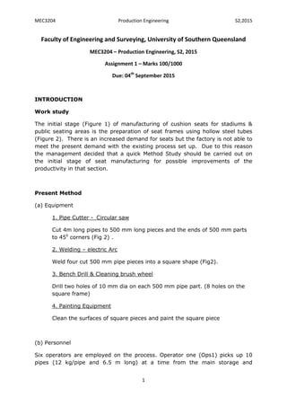 MEC3204 Production Engineering S2,2015
1
Faculty of Engineering and Surveying, University of Southern Queensland
MEC3204 – Production Engineering, S2, 2015
Assignment 1 – Marks 100/1000
Due: 04th
September 2015
INTRODUCTION
Work study
The initial stage (Figure 1) of manufacturing of cushion seats for stadiums &
public seating areas is the preparation of seat frames using hollow steel tubes
(Figure 2). There is an increased demand for seats but the factory is not able to
meet the present demand with the existing process set up. Due to this reason
the management decided that a quick Method Study should be carried out on
the initial stage of seat manufacturing for possible improvements of the
productivity in that section.
Present Method
(a) Equipment
1. Pipe Cutter -_Circular saw
Cut 4m long pipes to 500 mm long pieces and the ends of 500 mm parts
to 450
corners (Fig 2) .
2. Welding – electric Arc
Weld four cut 500 mm pipe pieces into a square shape (Fig2).
3. Bench Drill & Cleaning brush wheel
Drill two holes of 10 mm dia on each 500 mm pipe part. (8 holes on the
square frame)
4. Painting Equipment
Clean the surfaces of square pieces and paint the square piece
(b) Personnel
Six operators are employed on the process. Operator one (Ops1) picks up 10
pipes (12 kg/pipe and 6.5 m long) at a time from the main storage and
 