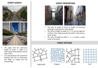 STREET LENGTH
• The upper limit for continuous
length of street is 1,500 m (1
mile). Beyond this distance human
scale is lost.
• For long distances the prominent
building will lose its dominance
and begin to merge into the
surroundings.
STREET PROPORTION
• The ratio of width of street to height of enclosing
buildings is important for street design.
• The ratio of height to width of 1: 1 is not too tight for
comfort. If the height exceeds the width it will create a
sense of fear.
• The ratio of height to width 1 : 2 . 5 creates a weak
sense of enclosure.
STREET PATTERN
Irregular Organic
Radical grid Grid
 