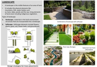 LANDSCAPE
• A landscape is the visible features of an area of land.
• It includes the physical elements like
mountains, hills, water bodies such
as rivers, lakes, ponds and the sea, living elements
of land cover including indigenous vegetation.
Types of landscape
1. Hardscape : materials in the built environment
structures that are incorporated into a landscape.
2. Softscape : Softscape elements include flowers,
plants, grass, soil, flower beds, and groundcover.
Design strategies for trees placements
River loop ,Rionegro
Combination of hardscape with softscape
Sabarmati river front
,Ahemdabad
 