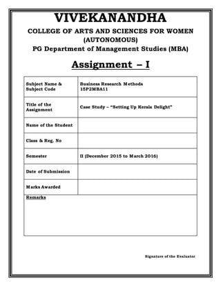 VIVEKANANDHA
COLLEGE OF ARTS AND SCIENCES FOR WOMEN
(AUTONOMOUS)
PG Department of Management Studies (MBA)
Assignment – I
Subject Name &
Subject Code
Business Research Methods
15P2MBA11
Title of the
Assignment
Case Study – “Setting Up Kerala Delight”
Name of the Student
Class & Reg. No
Semester II (December 2015 to March 2016)
Date of Submission
Marks Awarded
Remarks
Signature of the Evaluator
 