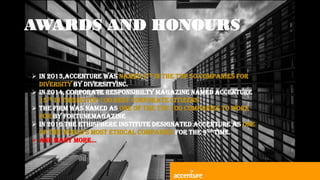 AWARDS AND HONOURS
 IN 2013,ACCENTURE WAS NAMED 9TH IN THE TOP 50 COMPANIES FOR
DIVERSITY BY DIVERSITYINC.
 IN 2014, CORPORATE RESPONSIBILTY MAGAZINE NAMED ACCENTURE
15TH IN THEIER TOP 100 BEST CORPORATE CITIZENS
 THE FIRM WAS NAMED AS ONE OF THE TOP 100 COMPANIES TO WORK
FOR BY FORTUNEMAGAZINE
 IN 2016 THE ETHISPHERE INSTITUTE DESIGNATED ACCENTURE AS ONE
OF THE WORLD’S MOST ETHICAL COMPANIES FOR THE 9TH TIME.
 AND MANY MORE…
 
