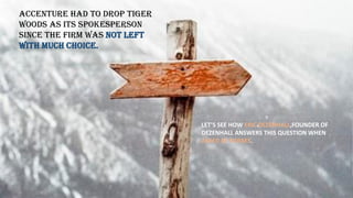 ACCENTURE HAD TO DROP TIGER
WOODS AS ITS SPOKESPERSON
SINCE THE FIRM WAS NOT LEFT
WITH MUCH CHOICE.
LET’S SEE HOW ERIC DEZENHALL,FOUNDER OF
DEZENHALL ANSWERS THIS QUESTION WHEN
ASKED BY FORBES.
 