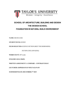 SCHOOL OF ARCHITECTURE, BUILDING AND DESIGN
THE DESIGN SCHOOL
FOUNDATION IN NATURAL BUILD ENVIRONMENT
NAME: SHUM LI SZE
STUDENT ID NO: 0322822
FILMS SELECTED: SCIENCE FICTION (MEET THE ROBINSONS)
FICTION (THE LION KING)
WORD COUNT: 897 words
ENGLISH 2 (ELG 30605)
WRITTEN ASSIGNMENT 1: COMPARE – CONTRAST ESSAY
LECTURER: GOPIGHANTAN MYLVAGANAM
SUBMISSIONDATE: DECEMBER 4TH
2015
 