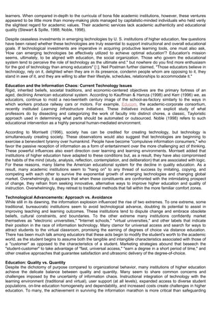 learners. When compared in-depth to the curricula of bona fide academic institutions, however, these ventures
appeared to be little more than money-making plots managed by capitalistic-minded individuals who held verily
the slightest regard for academic values. Their academic services lack academic authenticity and educational
quality (Stewart & Spille, 1988; Noble, 1998).

Despite ceaseless investments in emerging technologies by U. S. institutions of higher education, few questions
have been raised whether these technologies are truly essential to support instructional and overall educational
goals. If technological investments are imperative in acquiring productive learning tools, one must also ask,
'How can emerging technologies be effectively utilized to achieve optimal education'? Education's mission
seems, ultimately, to be aligned with education, the social organization. Those who govern the educational
system tend to perceive the role of technology as the ultimate end." but nowhere do you find more enthusiasm
for the god of technology than among educators" [1]. Neil Postman further claimed, "Those educators believe in
technology, rely on it, delighted when they are in its presence, condemn people whom are opposing to it, they
stand in awe of it, and they are willing to alter their lifestyle, schedules, relationships to accommodate it."

Education and the Information Chaos: Current Technology Issues
Rigid, inherited beliefs, societal traditions, and economic-centered objectives are the primary fortress of an
aged, declining American educational system. According to Kauffman & Hamza (1998) and Kerr (1996) we, as
educators, continue to mold a neo-twentieth century image of the school-as-factory similarly to the ways in
which workers produce railway cars or motors. For example, Educom, the academic-corporate consortium,
recently instituted Learning Infrastructure Initiatives. These Initiatives include an explicit study of what
professors do by dissecting and categorizing the work of faculty into distinct chores, a classic, Tayloristic
approach used in determining what parts should be automated or outsourced. Noble (1998) refers to such
educational intervention as a highly personal human-mediated environment.

According to Morrisett (1996), society has can be credited for creating technology, but technology is
simultaneously creating society. These observations would also suggest that technologies are beginning to
exercise a benevolent tyranny over humankind. People have become "compulsive information consumers," who
favor the passive reception of information as a form of entertainment over the more challenging act of thinking.
These powerful influences also exert direction over learning and learning environments. Morrisett added that
institutions of higher education have adapted to these conditions but, as a result, they have also compromised
the habits of the mind (study, analysis, reflection, contemplation, and deliberation) that are associated with logic.
For these reasons, many blame the American educational system for the decline in quality education. As a
result, many academic institutions seem to "hang on" to any thread of success by imitating, copying, and
competing with each other to survive the exponential growth of emerging technologies and changing global
market. Overwhelmingly, it appears that when these constituents are confronted with the intimidating prospect
of change, they refrain from seeking innovative, alternative ways to improve higher education and quality of
instruction. Overwhelmingly, they retreat to traditional methods that fall within the more familiar comfort zones.

Technological Advancements: Approach vs. Avoidance
While still in its dawning, the information explosion influenced the rise of two extremes. To one extreme, some
traditional, bureaucratic institutions seem to avoid technological advance, doubting its potential to assist in
improving teaching and learning outcomes. These institutions tend to dispute change and embrace obsolete
beliefs, cultural constraints, and boundaries. To the other extreme many institutions confidently market
themselves as "electronic universities," "Internet schools," "virtual universities," and other labels that indicate
their position in the race of information technology. Many clamor for universal access and search for ways to
attract students to the virtual classroom, promising the earning of degrees of choice via distance education.
There has been much talk among educators that these acts begin to modify the student's worth to the academic
world, as the student begins to assume both the tangible and intangible characteristics associated with those of
a "customer" as opposed to the characteristics of a student. Marketing strategies abound that beseech the
"student-customer" to take advantage of "fast, universal access," "earn a degree in a short period of time," and
other creative approaches that guarantee satisfaction and ultrasonic delivery of the degree-of-choice.

Education: Quality vs. Quantity
Despite the dichotomy of purpose compared to organizational behavior, many institutions of higher education
achieve the delicate balance between quality and quantity. Many seem to share common concerns and
challenges imposed by the uncertainty of information chaos. Instructional integration of technology with the
learning environment (traditional and virtual), user support (at all levels), expanded access to diverse student
populations, on-line education homogeneity and dependability, and increased costs create challenges in higher
education. To many, the achievement in surviving the information marathon is more critical than safeguarding
 
