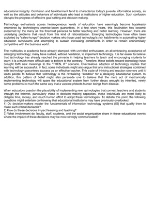 educational integrity. Confusion and bewilderment tend to characterize today's juvenile information society, as
well as the attitudes and behaviors of individuals who lead at institutions of higher education. Such confusion
disrupts the progress of effective goal setting and decision making.

Technology enthusiasts across heterogeneous levels of education have seemingly become hopelessly
enamored by technology's promise-laden guarantees. In a few short years, this fascination has become
esteemed by the many as the foremost panacea to better teaching and better learning. However, there are
underlying problems that result from this kind of rationalization. Emerging technologies have often been
exploited by "sales-hungry" decision makers who have used technology's rich habiliments in automating higher
education curriculums and attempting to sustain increasing enrollments in order to remain economically
competitive with the business world.

The multitudes in academia have already stamped, with unrivaled enthusiasm, an all-embracing acceptance of
emerging technology; many have rushed, without hesitation, to implement technology. It is far easier to believe
that technology has already reached the pinnacle in helping teachers to teach and encouraging students to
learn; it is a much more difficult task to believe to the contrary. Therefore, these beliefs toward technology have
brought forth new meanings to the "THEN, IF" scenario. Overzealous adoption of technology implies that
learning will be successful. In fact, some individuals might also argue that any instructional strategies combined
with technology guarantees success as an effective teacher. This cycle of thinking and reaction simmers until it
leads people to believe that technology is the revitalizing "antidote" for a decaying educational system. In
addition, this pattern of belief might also persuade one to believe that the mere act of mechanically
implementing technology will spare the educational system from further decay wrought by inherited, newly
borne problems in much the same way that a vaccine protects human beings from disease.

When educators question the plausibility of implementing new technologies that connect teachers and students
through the Internet, particularly those in decision making capacities, these individuals are more likely to
obligate time, money, and much human effort to adopt these technologies. To debate this point, the following
questions might entertain controversy that educational institutions may have previously overlooked:
1) Do decision-makers master the fundamentals of information technology systems (IS) that qualify them to
make such critical decisions?
2) How do these decisions impact learning and teaching?
3) What involvement do faculty, staff, students, and the social organization share in these educational events
where the impact of these decisions may be most strongly communicated?
 