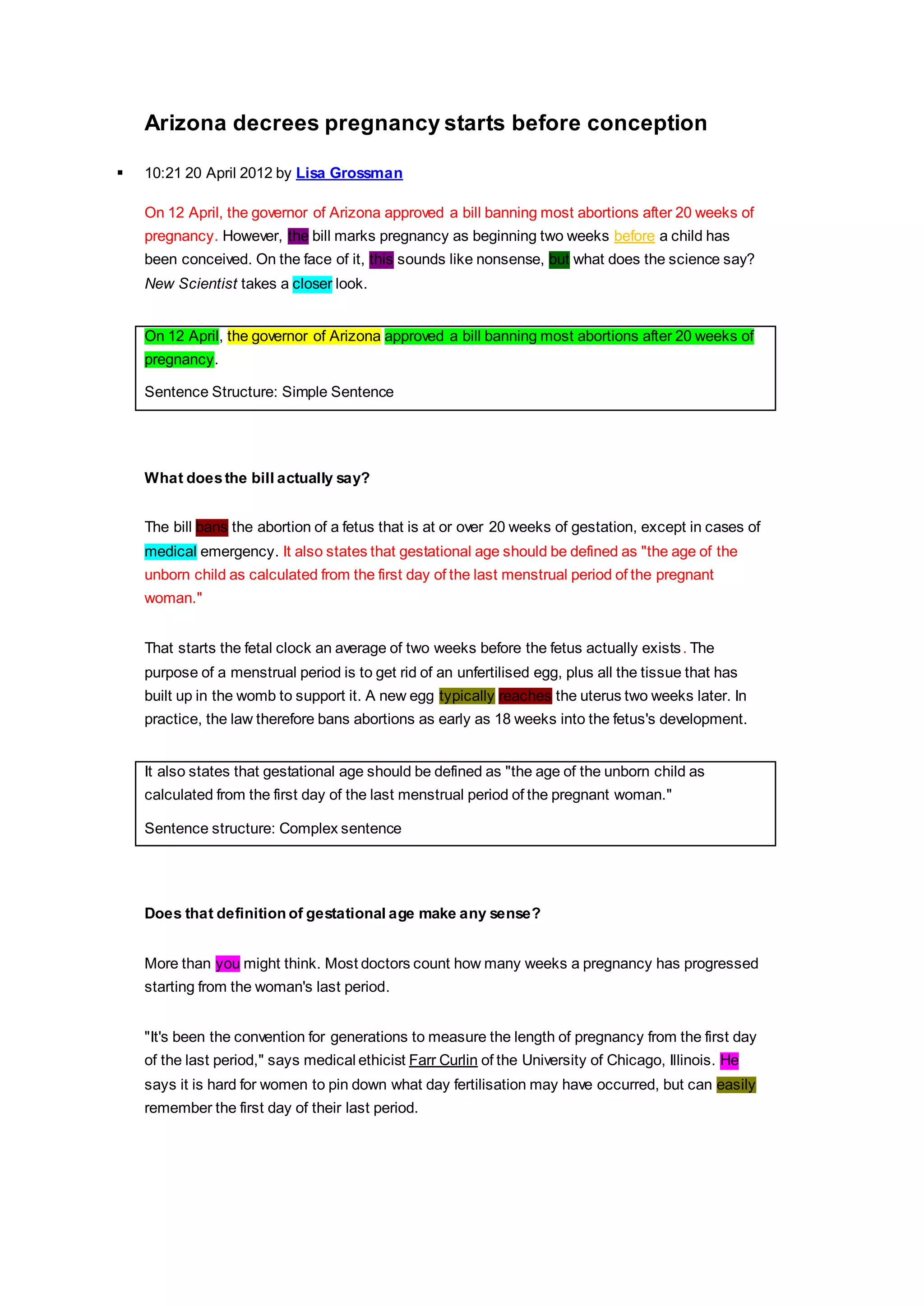 Arizona decrees pregnancy starts before conception 
 10:21 20 April 2012 by Lisa Grossman 
On 12 April, the governor of Arizona approved a bill banning most abortions after 20 weeks of 
pregnancy. However, the bill marks pregnancy as beginning two weeks before a child has 
been conceived. On the face of it, this sounds like nonsense, but what does the science say? 
New Scientist takes a closer look. 
On 12 April, the governor of Arizona approved a bill banning most abortions after 20 weeks of 
pregnancy. 
Sentence Structure: Simple Sentence 
What does the bill actually say? 
The bill bans the abortion of a fetus that is at or over 20 weeks of gestation, except in cases of 
medical emergency. It also states that gestational age should be defined as "the age of the 
unborn child as calculated from the first day of the last menstrual period of the pregnant 
woman." 
That starts the fetal clock an average of two weeks before the fetus actually exists. The 
purpose of a menstrual period is to get rid of an unfertilised egg, plus all the tissue that has 
built up in the womb to support it. A new egg typically reaches the uterus two weeks later. In 
practice, the law therefore bans abortions as early as 18 weeks into the fetus's development. 
It also states that gestational age should be defined as "the age of the unborn child as 
calculated from the first day of the last menstrual period of the pregnant woman." 
Sentence structure: Complex sentence 
Does that definition of gestational age make any sense? 
More than you might think. Most doctors count how many weeks a pregnancy has progressed 
starting from the woman's last period. 
"It's been the convention for generations to measure the length of pregnancy from the first day 
of the last period," says medical ethicist Farr Curlin of the University of Chicago, Illinois. He 
says it is hard for women to pin down what day fertilisation may have occurred, but can easily 
remember the first day of their last period. 
 