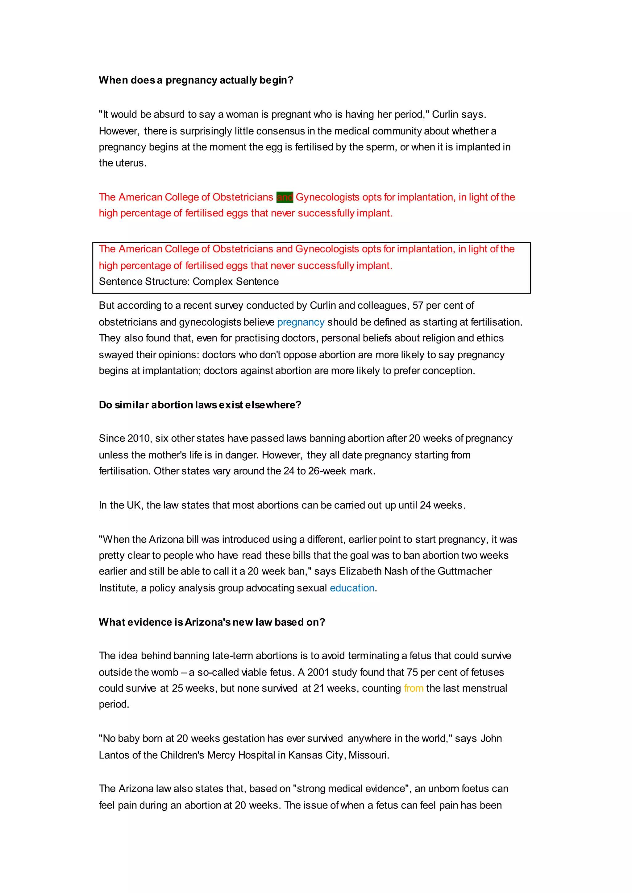 When does a pregnancy actually begin? 
"It would be absurd to say a woman is pregnant who is having her period," Curlin says. 
However, there is surprisingly little consensus in the medical community about whether a 
pregnancy begins at the moment the egg is fertilised by the sperm, or when it is implanted in 
the uterus. 
The American College of Obstetricians and Gynecologists opts for implantation, in light of the 
high percentage of fertilised eggs that never successfully implant. 
The American College of Obstetricians and Gynecologists opts for implantation, in light of the 
high percentage of fertilised eggs that never successfully implant. 
Sentence Structure: Complex Sentence 
But according to a recent survey conducted by Curlin and colleagues, 57 per cent of 
obstetricians and gynecologists believe pregnancy should be defined as starting at fertilisation. 
They also found that, even for practising doctors, personal beliefs about religion and ethics 
swayed their opinions: doctors who don't oppose abortion are more likely to say pregnancy 
begins at implantation; doctors against abortion are more likely to prefer conception. 
Do similar abortion laws exist elsewhere? 
Since 2010, six other states have passed laws banning abortion after 20 weeks of pregnancy 
unless the mother's life is in danger. However, they all date pregnancy starting from 
fertilisation. Other states vary around the 24 to 26-week mark. 
In the UK, the law states that most abortions can be carried out up until 24 weeks. 
"When the Arizona bill was introduced using a different, earlier point to start pregnancy, it was 
pretty clear to people who have read these bills that the goal was to ban abortion two weeks 
earlier and still be able to call it a 20 week ban," says Elizabeth Nash of the Guttmacher 
Institute, a policy analysis group advocating sexual education. 
What evidence is Arizona's new law based on? 
The idea behind banning late-term abortions is to avoid terminating a fetus that could survive 
outside the womb – a so-called viable fetus. A 2001 study found that 75 per cent of fetuses 
could survive at 25 weeks, but none survived at 21 weeks, counting from the last menstrual 
period. 
"No baby born at 20 weeks gestation has ever survived anywhere in the world," says John 
Lantos of the Children's Mercy Hospital in Kansas City, Missouri. 
The Arizona law also states that, based on "strong medical evidence", an unborn foetus can 
feel pain during an abortion at 20 weeks. The issue of when a fetus can feel pain has been 
 