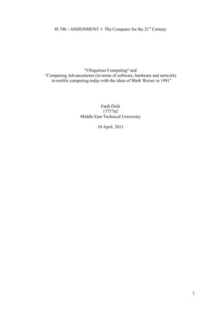 IS 746 - ASSIGNMENT 1: The Computer for the 21st Century




                    "Ubiquitous Computing" and
“Comparing Advancements (in terms of software, hardware and network)
   in mobile computing today with the ideas of Mark Weiser in 1991”




                            Fatih Özlü
                              1777762
                  Middle East Technical University

                           10 April, 2011




                                                                       1
 