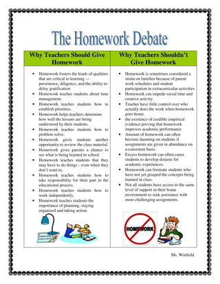 Why Teachers Should Give                         Why Teachers Shouldn’t
      Homework                                      Give Homework
•   Homework fosters the kinds of qualities      •   Homework is sometimes considered a
    that are critical to learning —                  strain on families because of parent
    persistence, diligence, and the ability to       work schedules and student
    delay gratification                              participation in extracurricular activities
•   Homework teaches students about time         •   Homework can impede social time and
    management.                                      creative activity
•   Homework teaches students how to             •   Teacher have little control over who
    establish priorities.                            actually does the work when homework
•   Homework helps teachers determine                goes home
    how well the lessons are being               •   the existence of credible empirical
    understood by their students.                    evidence proving that homework
•   Homework teaches students how to                 improves academic performance
    problem solve.                               •   Amount of homework can often
•   Homework gives students another                  become daunting on students if
    opportunity to review the class material.        assignments are given in abundance on
•   Homework gives parents a chance to               a consistent basis
    see what is being learned in school.         •   Excess homework can often cause
•   Homework teaches students that they              students to develop distaste for
    may have to do things - even when they           academic experiences.
    don’t want to.                               •   Homework can frustrate students who
•   Homework teaches students how to                 have not yet grasped the concepts being
    take responsibility for their part in the        learned in class.
    educational process.                         •   Not all students have access to the same
•   Homework teaches students how to                 level of support in their home
    work independently.                              environment to seek assistance with
•   Homework teaches students the                    more challenging assignments.
    importance of planning, staying
    organized and taking action.




                                                                                 Ms. Winfield
 